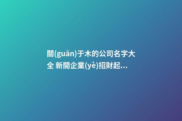 關(guān)于木的公司名字大全 新開企業(yè)招財起名方法-名學(xué)網(wǎng)-第1張-公司起名-玄機派